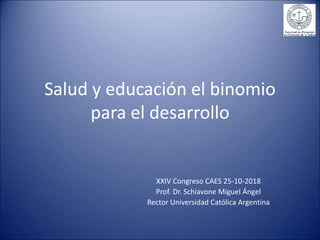 Salud y educación el binomio
para el desarrollo
XXIV Congreso CAES 25-10-2018
Prof. Dr. Schiavone Miguel Ángel
Rector Universidad Católica Argentina
 