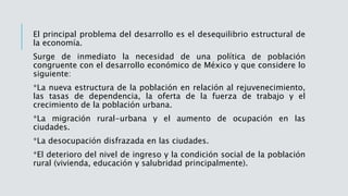 El principal problema del desarrollo es el desequilibrio estructural de
la economía.
Surge de inmediato la necesidad de una política de población
congruente con el desarrollo económico de México y que considere lo
siguiente:
*La nueva estructura de la población en relación al rejuvenecimiento,
las tasas de dependencia, la oferta de la fuerza de trabajo y el
crecimiento de la población urbana.
*La migración rural-urbana y el aumento de ocupación en las
ciudades.
*La desocupación disfrazada en las ciudades.
*El deterioro del nivel de ingreso y la condición social de la población
rural (vivienda, educación y salubridad principalmente).
 