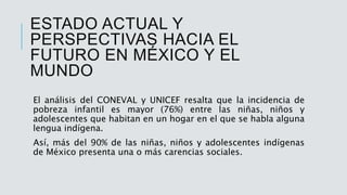 ESTADO ACTUAL Y
PERSPECTIVAS HACIA EL
FUTURO EN MÉXICO Y EL
MUNDO
El análisis del CONEVAL y UNICEF resalta que la incidencia de
pobreza infantil es mayor (76%) entre las niñas, niños y
adolescentes que habitan en un hogar en el que se habla alguna
lengua indígena.
Así, más del 90% de las niñas, niños y adolescentes indígenas
de México presenta una o más carencias sociales.
 