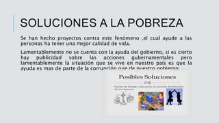 SOLUCIONES A LA POBREZA
Se han hecho proyectos contra este fenómeno ,el cual ayude a las
personas ha tener una mejor calidad de vida.
Lamentablemente no se cuenta con la ayuda del gobierno, si es cierto
hay publicidad sobre las acciones gubernamentales pero
lamentablemente la situación que se vive en nuestro país es que la
ayuda es mas de parte de la corrupción que de nuestro gobierno.
 