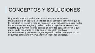 CONCEPTOS Y SOLUCIONES.
Hoy en día muchos de los mexicanos están buscando un
mejoramiento en todos los sentidos en el sentido económico que es
lo principal en nuestro país se han abierto investigaciones para poder
hacer nuevas estrategias y poder combatir la pobreza extrema en
nuestro país hay un interés porque en este las cosas mejoren y que
mejor en la economía en este año se han visto cambios
impresionantes y podemos seguir logrando un México mejor si nos
seguimos esforzando y ayudando en todos los aspectos.
 