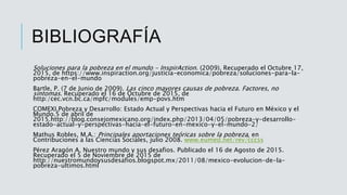BIBLIOGRAFÍA
Soluciones para la pobreza en el mundo - InspirAction. (2009). Recuperado el Octubre 17,
2015, de https://www.inspiraction.org/justicia-economica/pobreza/soluciones-para-la-
pobreza-en-el-mundo
Bartle, P. (7 de Junio de 2009). Las cinco mayores causas de pobreza. Factores, no
síntomas. Recuperado el 16 de Octubre de 2015, de
http:/cec.vcn.bc.ca/mpfc/modules/emp-povs.htm
COMEXI.Pobreza y Desarrollo: Estado Actual y Perspectivas hacia el Futuro en México y el
Mundo.5 de abril de
2015.http://blog.consejomexicano.org/index.php/2013/04/05/pobreza-y-desarrollo-
estado-actual-y-perspectivas-hacia-el-futuro-en-mexico-y-el-mundo-2/
Mathus Robles, M.A.: Principales aportaciones teóricas sobre la pobreza, en
Contribuciones a las Ciencias Sociales, julio 2008. www.eumed.net/rev/cccss
Pérez Aragón A. Nuestro mundo y sus desafios. Publicado el 16 de Agosto de 2015.
Recuperado el 5 de Noviembre de 2015 de
http://nuestromundoysusdesafios.blogspot.mx/2011/08/mexico-evolucion-de-la-
pobreza-ultimos.html
 