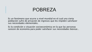 POBREZA
Es un fenómeno que ocurre a nivel mundial en el cual una cierta
población sufre de privación de ingresos que les impiden satisfacer
sus necesidades elementales.
Es la condición o situación socioeconómica en la que las personas
carecen de economía para poder satisfacer sus necesidades básicas .
 