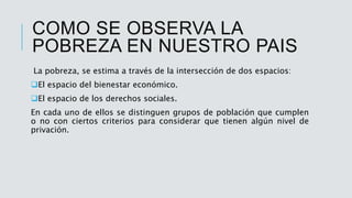 COMO SE OBSERVA LA
POBREZA EN NUESTRO PAIS
La pobreza, se estima a través de la intersección de dos espacios:
El espacio del bienestar económico.
El espacio de los derechos sociales.
En cada uno de ellos se distinguen grupos de población que cumplen
o no con ciertos criterios para considerar que tienen algún nivel de
privación.
 