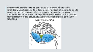 El tremendo crecimiento es consecuencia de una alta tasa de
natalidad y un descenso de la tasa de mortalidad, el resultado que la
población se ha rejuvenecido con dos consecuencias de gran
trascendencia: el aumento de la población dependiente y el posible
mantenimiento de la elevada tasa de crecimiento de la población
mexicana.
 