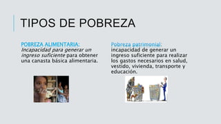 TIPOS DE POBREZA
POBREZA ALIMENTARIA:
Incapacidad para generar un
ingreso suficiente para obtener
una canasta básica alimentaria.
incapacidad de generar un
ingreso suficiente para realizar
los gastos necesarios en salud,
vestido, vivienda, transporte y
educación.
 