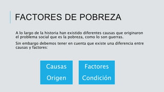 FACTORES DE POBREZA
A lo largo de la historia han existido diferentes causas que originaron
el problema social que es la pobreza, como lo son guerras.
Sin embargo debemos tener en cuenta que existe una diferencia entre
causas y factores:
Causas
Origen
Factores
Condición
 