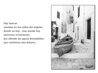 Hay barcas varadas en las calles del engaño; donde no hay , mar puedo hoy atravesar el horizonte,  por allende las aguas formidables que contienen mis dolores... 