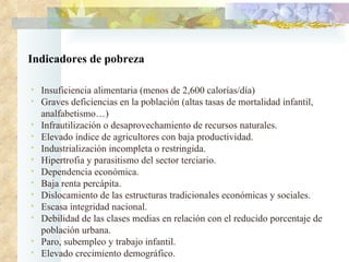 Indicadores de pobreza Insuficiencia alimentaria (menos de 2,600 calorías/día)  Graves deficiencias en la población (altas tasas de mortalidad infantil, analfabetismo…)  Infrautilización o desaprovechamiento de recursos naturales.  Elevado índice de agricultores con baja productividad.  Industrialización incompleta o restringida.  Hipertrofia y parasitismo del sector terciario.  Dependencia económica.  Baja renta percápita.  Dislocamiento de las estructuras tradicionales económicas y sociales.  Escasa integridad nacional.  Debilidad de las clases medias en relación con el reducido porcentaje de población urbana.  Paro, subempleo y trabajo infantil.  Elevado crecimiento demográfico.  