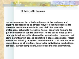 El desarrollo humano Las personas son la verdadera riqueza de las naciones y el objetivo del desarrollo es ofrecer mayores oportunidades a las personas creando un ambiente para disfruten una vida prolongada, saludable y creativa. Para el desarrollo humano los que se desarrollan son las personas, no las cosas ni los países.  Una sociedad necesita desarrollar capacidades humanas así como garantizar un acceso equitativo a esas capacidades: mejor estado de salud y mayores conocimientos - el uso de esas capacidades es el empleo-, desarrollar actividades productivas, políticas, ejercer tiempo libre, entre otras muchas alternativas.  