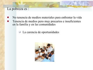La pobreza es : No tenencia de medios materiales para enfrentar la vida  T enencia de medios pero muy precarios e insuficientes en la familia y en las comunidades La carencia de oportunidades 