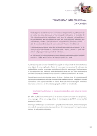PONTOS DE REFLEXÃO




                                      TRANSMISSÃO INTERGERACIONAL
                                                       DA POBREZA



   O actual ponto de reflexão acerca da Transmissão intergeracional da pobreza resulta
   da análise dos dados do módulo ad hoc. integrado no Inquérito às Condições de
   Vida e Rendimento (ICOR) realizado em 2005, junto de indivíduos com idade entre
   os 25 e os 65 anos, a 31 de Dezembro de 2004, que foram inquiridos acerca dos seus
   antecedentes parentais – situação familiar, socioprofissional e socioeducacional - à
   data da sua adolescência (quando o entrevistado tinha entre 12 e 16 anos).

   A noção de pais ultrapassa, neste caso, a existência de uma relação biológica ou de
   adopção legal, questionando-se o indivíduo sobre a pessoa / pessoas, a quem este
   atribuía a figura parental, no período de referência.

   Os indicadores socioprofissionais e socioeducacionais relativos ao próprio indivíduo
   referem-se a 2005. A taxa de risco de pobreza reporta-se a 2004.




A pobreza, enquanto conceito multidimensional, pode ser perspectivada de diferentes formas
e ser objecto de várias explicações. A ideia de transmissão intergeracional da pobreza e das
desigualdades constitui um enfoque particular neste domínio que resume a hipótese de que
o risco de pobreza dos indivíduos tende a reproduzir-se de pais para filhos porquanto se
encontra associado ao contexto social, económico e educacional da família de origem.

Neste enquadramento, a análise das origens de classe e das trajectórias de mobilidade social
dos indivíduos através da utilização de indicadores socioprofissionais e socioeducacionais
apresenta-se como o principal vector de análise. A situação familiar de origem, em termos
de arranjos familiares e da dimensão do agregado também foi considerada.



       Impacto   da sItuação famIlIar do IndIvíduo na adolescêncIa sobre a taxa de rIsco de

       pobreza


Em 2004, 15,9% dos indivíduos entre os 25-65 anos encontravam-se em risco de pobreza,
uma proporção inferior em 3,5 p.p. à taxa de risco de pobreza de 19,4% para o total da
população residente.

Os arranjos familiares que caracterizavam o agregado familiar de origem, bem como a própria
dimensão do agregado medida através do número de irmãos mostraram ter impacto na taxa
de risco de pobreza dos indivíduos.




                                                                                               105
 