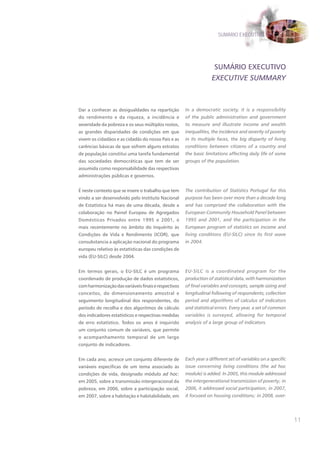 SUMÁRIO EXECUTIVO




                                                                    SUMÁRIO ExECUTIVO
                                                                   EXECUTIVE SUMMARY



Dar a conhecer as desigualdades na repartição         In a democratic society, it is a responsibility
do rendimento e da riqueza, a incidência e            of the public administration and government
severidade da pobreza e os seus múltiplos rostos,     to measure and illustrate income and wealth
as grandes disparidades de condições em que           inequalities, the incidence and severity of poverty
vivem os cidadãos e as cidadãs do nosso País e as     in its multiple faces, the big disparity of living
carências básicas de que sofrem alguns estratos       conditions between citizens of a country and
de população constitui uma tarefa fundamental         the basic limitations affecting daily life of some
das sociedades democráticas que tem de ser            groups of the population.
assumida como responsabilidade das respectivas
administrações públicas e governos.


É neste contexto que se insere o trabalho que tem     The contribution of Statistics Portugal for this
vindo a ser desenvolvido pelo Instituto Nacional      purpose has been over more than a decade long
de Estatística há mais de uma década, desde a         and has comprised the collaboration with the
colaboração no Painel Europeu de Agregados            European Community Household Panel between
Domésticos Privados entre 1995 e 2001, e              1995 and 2001, and the participation in the
mais recentemente no âmbito do Inquérito às           European program of statistics on income and
Condições de Vida e Rendimento (ICOR), que            living conditions (EU-SILC) since its first wave
consubstancia a aplicação nacional do programa        in 2004.
europeu relativo às estatísticas das condições de
vida (EU-SILC) desde 2004.


Em termos gerais, o EU-SILC é um programa             EU-SILC is a coordinated program for the
coordenado de produção de dados estatísticos,         production of statistical data, with harmonization
com harmonização das variáveis finais e respectivos   of final variables and concepts, sample sizing and
conceitos, do dimensionamento amostral e              longitudinal following of respondents, collection
seguimento longitudinal dos respondentes, do          period and algorithms of calculus of indicators
período de recolha e dos algoritmos de cálculo        and statistical errors. Every year, a set of common
dos indicadores estatísticos e respectivas medidas    variables is surveyed, allowing for temporal
de erro estatístico. Todos os anos é inquirido        analysis of a large group of indicators.
um conjunto comum de variáveis, que permite
o acompanhamento temporal de um largo
conjunto de indicadores.


Em cada ano, acresce um conjunto diferente de         Each year a different set of variables on a specific
variáveis específicas de um tema associado às         issue concerning living conditions (the ad hoc
condições de vida, designado módulo ad hoc:           module) is added. In 2005, this module addressed
em 2005, sobre a transmissão intergeracional da       the intergenerational transmission of poverty; in
pobreza, em 2006, sobre a participação social,        2006, it addressed social participation; in 2007,
em 2007, sobre a habitação e habitabilidade, em       it focused on housing conditions; in 2008, over-




                                                                                                             11
 