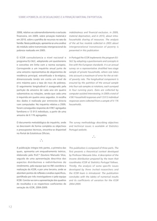 SOBRE A POBREZA, AS DESIGUALDADES E A PRIVAÇÃO MATERIAL EM PORTUGAL




     2008, relativo ao sobreendividamento e exclusão       indebtedness and financial exclusion, in 2009,
     financeira, em 2009, sobre privação material,e        material deprivation, and in 2010, about intra-
     em 2010, sobre a partilha de recursos no seio da      households sharing of resources. The analysis
     família. Nesta publicação, apresenta-se uma análise   of the ad hoc module collected in 2005 about
     do módulo sobre transmissão intergeracional da        intergenerational transmission of poverty is
     pobreza realizado em 2005.                            presented in this publication.


     O ICOR consubstancia a nível nacional o               In Portugal the ICOR implements the program EU-
     programa EU-SILC, adoptando um questionário           SILC by adopting a questionnaire and concepts in
     e conceitos em linha com a norma europeia.            line with the European standards. It is an annual
     Corresponde a um inquérito anual junto de             survey on a representative stratified two-stage
     uma amostra representativa de alojamentos de          sample of private households, where size takes
     residência principal, estratificada e bi-etápica,     into account a maximum of error for the at-risk-
     dimensionada tendo em conta um nível de               of poverty rate. The longitudinal component is
     erro máximo para a taxa de risco de pobreza.          ensured by the partition of the annual sample
     O seguimento longitudinal é assegurado pela           into four sub-samples or rotations, each surveyed
     partição da amostra de cada ano em quatro             in four running years. Data are collected by
     subamostras ou rotações, sendo que cada uma           computer assisted interviewing. In 2009 a total of
     é inquirida em quatro anos seguidos. A recolha        4 961 household responses and 13 013 individual
     dos dados é realizada por entrevista directa          responses were collected from a sample of 6 176
     com computador. No inquérito relativo a 2009,         households.
     foram conseguidas respostas de 4 961 agregados
     familiares e 13 013 indivíduos, a partir de uma
     amostra de 6 176 agregados.


     O documento metodológico do inquérito, onde           The survey methodology describing objectives
     se descrevem de forma completa os objectivos          and technical issues is available at Statistics
     e pressupostos técnicos, encontra-se disponível       Portugal website.
     no Portal de Estatísticas Oficiais.




     A publicação integra três partes, a primeira das      This publication is composed of three parts. The
     quais, apresenta um enquadramento teórico,            first presents a theoretical context developed
     elaborado pela Prof.ª Doutora Manuela Silva,          by Professor Manuela Silva. A description of the
     seguida de uma apresentação descritiva dos            income distribution prepared by the team that
     aspectos distributivos e redistributivos do           coordinates ICOR at Statistics Portugal follows.
     rendimento, pela equipa que no INE coordena a         Thirdly, the analysis of some specific issues
     realização do ICOR, e por uma terceira, onde se       developed by three invited researchers and
     abordam pontos de reflexão e análise específicos,     the ICOR team is introduced. The publication
     partilhada por três investigadores e pela equipa      concludes with the tables of numerical results
     ICOR. Conclui-se com a apresentação dos quadros       and its coefficients of variation for the ICOR
     de resultados e os respectivos coeficientes de        2004-2009.
     variação do ICOR, 2004-2009.




12
 