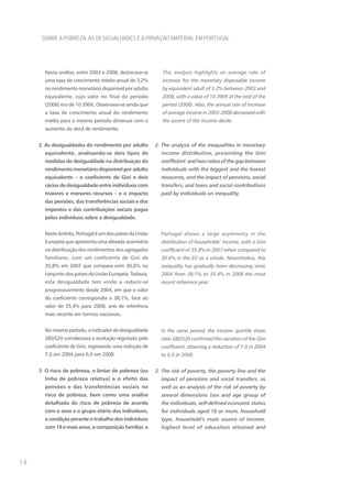 SOBRE A POBREZA, AS DESIGUALDADES E A PRIVAÇÃO MATERIAL EM PORTUGAL




       Nesta análise, entre 2003 e 2008, destacava-se       This analysis highlights an average rate of
       uma taxa de crescimento médio anual de 3,2%          increase for the monetary disposable income
       no rendimento monetário disponível por adulto        by equivalent adult of 3.2% between 2003 and
       equivalente, cujo valor no final do período          2008, with a value of 10 390€ at the end of the
       (2008) era de 10 390€. Observava-se ainda que        period (2008). Also, the annual rate of increase
       a taxa de crescimento anual do rendimento            of average income in 2003-2008 decreased with
       médio para o mesmo período diminuía com o            the ascent of the income decile.
       aumento do decil de rendimento.


     2. As desigualdades do rendimento por adulto        2. The analysis of the inequalities in monetary
       equivalente, analisando-se dois tipos de            income distribution, presenting the Gini
       medidas de desigualdade na distribuição do          coefficient and two ratios of the gap between
       rendimento monetário disponível por adulto          individuals with the biggest and the lowest
       equivalente – o coeficiente de Gini e dois          resources, and the impact of pensions, social
       rácios de desigualdade entre indivíduos com         transfers, and taxes and social contributions
       maiores e menores recursos – e o impacto            paid by individuals on inequality.
       das pensões, das transferências sociais e dos
       impostos e das contribuições sociais pagas
       pelos indivíduos sobre a desigualdade.


       Neste âmbito, Portugal é um dos países da União     Portugal shows a large asymmetry in the
       Europeia que apresenta uma elevada assimetria       distribution of households’ income, with a Gini
       na distribuição dos rendimentos dos agregados       coefficient of 35.8% in 2007 when compared to
       familiares, com um coeficiente de Gini de           30.6% in the EU as a whole. Nevertheless, this
       35,8% em 2007 que compara com 30,6% no              inequality has gradually been decreasing since
       conjunto dos países da União Europeia. Todavia,     2004 from 38.1% to 35.4% in 2008 the most
       esta desigualdade tem vindo a reduzir-se            recent reference year.
       progressivamente desde 2004, em que o valor
       do coeficiente correspondia a 38,1%, face ao
       valor de 35,4% para 2008, ano de referência
       mais recente em termos nacionais.


       No mesmo período, o indicador de desigualdade       In the same period, the income quintile share
       S80/S20 corroborava a evolução registada pelo       ratio S80/S20 confirmed the variation of the Gini
       coeficiente de Gini, registando uma redução de      coefficient, attaining a reduction of 7.0 in 2004
       7,0 em 2004 para 6,0 em 2008.                       to 6.0 in 2008.


     3. O risco de pobreza, o limiar de pobreza (ou      3. The risk of poverty, the poverty line and the
       linha de pobreza relativa) e o efeito das           impact of pensions and social transfers, as
       pensões e das transferências sociais no             well as an analysis of the risk of poverty by
       risco de pobreza, bem como uma análise              several dimensions (sex and age group of
       detalhada do risco de pobreza de acordo             the individuals, self-defined economic status
       com o sexo e o grupo etário dos indivíduos,         for individuals aged 18 or more, household
       a condição perante o trabalho dos indivíduos        type, household’s main source of income,
       com 18 e mais anos, a composição familiar, a        highest level of education attained and




14
 