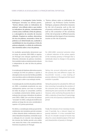 SOBRE A POBREZA, AS DESIGUALDADES E A PRIVAÇÃO MATERIAL EM PORTUGAL




     e. Finalmente, o investigador Carlos Farinha          e. “Outros olhares sobre os indicadores da
       Rodrigues introduz no último ponto,                   pobreza”, by Professor Carlos Farinha
       “Outros olhares sobre os indicadores de               Rodrigues, proposes alternative measures
       pobreza” uma reflexão sobre o que medem               for the risk of poverty, such as the risk
       os indicadores de pobreza, nomeadamente               of poverty anchored to a specific year, as
       a forma como é definida a linha de pobreza,           well as the evaluation of the sensitivity
       e a abrangência do conceito de recursos               of the risk of poverty to different poverty
       utilizado. Propõem-se análises alternativas           thresholds and the impact of non monetary
       do risco de pobreza, ancorando o limiar de            income on the risk of poverty.
       pobreza a um determinado ano, avaliando a
       sensibilidade do risco de pobreza à linha de
       pobreza adoptada, e o efeito do rendimento
       não monetário sobre o risco de pobreza.


       Os resultados apresentados demonstram que             For 2003-2008, numerical outcomes show
       ao longo do período 2003-2008 se registou             a relevant reduction of the various aspects
       em Portugal uma redução significativa das             of the monetary poverty in Portugal that is
       diferentes dimensões da pobreza monetária.            statistically robust to changes in the poverty
       Este resultado revela-se estatisticamente robusto     line chosen.
       e independente do valor da linha de pobreza
       adoptado.


       A consideração de hipóteses alternativas quanto       Taking into account alternative paths for
       à evolução da linha de pobreza e quanto à             the poverty line and different scopes for
       abrangência dos recursos das famílias possibilita     households’ income, a new reading of
       uma nova leitura sobre os indicadores de pobreza      poverty indicators in Portugal and their recent
       no nosso país e sobre a sua evolução recente.         evolution is possible.


       A consideração de uma linha de pobreza definida       Taking the poverty line calculated for 2003 and
       em 2003, e actualizada anualmente nos anos            then correcting it annually by the variation of
       subsequentes apenas com base na variação              the consumer price index, allows to broadly
       do índice de preços no consumidor, confirma           obtaining the same outcomes for 2003-2008.
       os resultados anteriormente obtidos quanto à          However, when anchoring the poverty line in
       evolução dos principais indicadores de pobreza        2003, a reduction of more than 4.5 percentage
       entre 2003 e 2008. Com uma linha de pobreza           points in the risk of poverty is obtained for this
       “ancorada” em 2003, a redução da incidência da        period.
       pobreza ao longo dos seis anos considerados é
       superior a 4,5 pontos percentuais.


       Por último, a consideração ainda que parcial dos      Finally, the inclusion of non-monetary income,
       rendimentos não monetários permite constatar          even if partially, has a relevant impact on
       o efeito relevante destes rendimentos sobre os        poverty indicators. It is thus concluded that
       vários indicadores de pobreza, concluindo-se que      the use of a broader concept of income may
       a utilização de um conceito mais abrangente           allow for a more detailed analysis of the level
       dos recursos das famílias permite uma análise         and characteristics of poverty in Portugal.
       mais exacta dos níveis e das características do
       fenómeno da pobreza em Portugal.


20
 