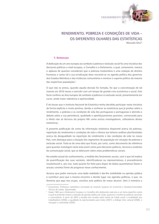 ENQUADRAMENTO TEÓRICO




                RENDIMENTO, POBREZA E CONDIÇõES DE VIDA –
                    OS DIFERENTES OLHARES DAS ESTATÍSTICAS
                                                                                          Manuela Silva*




        1. Introdução

A dedicação de um ano europeu ao combate à pobreza e exclusão social foi uma iniciativa dos
decisores políticos a nível europeu, o Conselho e o Parlamento, a qual, certamente, merece
o aplauso de quantos consideram que a pobreza involuntária é uma violação de direitos
humanos e como tal a sua erradicação deve inscrever-se na agenda política dos governos
dos Estados-Membros e das instâncias comunitárias e merecer o suporte político da maioria
das respectivas populações.1

O que não se previu, quando aquela decisão foi tomada, foi que a concretização de tal
invento em 2010 viesse a coincidir com um tempo de grande crise económica e social. Este
facto conferiu ao Ano europeu de combate à pobreza e à exclusão social, presentemente em
curso, ainda maior relevância e oportunidade.

É de louvar que o Instituto Nacional de Estatística tenha decidido participar nesta iniciativa
de forma explícita e muito positiva, dando a conhecer as estatísticas que já produz sobre o
rendimento, a pobreza e as condições de vida dos portugueses e portuguesas e abrindo o
debate sobre a sua pertinência, qualidade e aperfeiçoamentos possíveis, convocando para
o efeito não só técnicos do próprio INE como outros investigadores, utilizadores destas
estatísticas.

A presente publicação dá conta da informação estatística disponível acerca da pobreza,
repartição do rendimento e condições de vida e oferece aos leitores análises plurifacetadas
acerca da desigualdade na repartição do rendimento e das condições de vida no nosso
País, com destaque para a situação dos segmentos de população em situação de pobreza e
exclusão social. Trata-se de uma obra que ficará, por certo, como documento de referência
para quantos investigam nesta área assim como para decisores políticos, técnicos e analistas
da comunicação social, que se debrucem sobre estas problemáticas sociais.

No estádio actual do conhecimento, a medida dos fenómenos sociais, com o que tal implica
de quantificação das suas variáveis, identificadoras ou representativas, é procedimento
insubstituível e, por isso, tudo quanto for feito para dispor de dados quantitativos fiáveis e
actuais constitui fonte de progresso nesse conhecimento.

Acresce que poder mensurar uma dada realidade é dar-lhe visibilidade na opinião pública
e contribuir para que a mesma encontre o devido lugar nas agendas políticas, o que, no
domínio que aqui nos ocupa, constitui acto político do maior alcance. Vem à memória a

* Economista. Professora catedrática convidada do Instituto Superior de Economia e Gestão/Universidade
  Técnica de Lisboa. Aposentada.
1
  Desde 1983 que o Parlamento Europeu e o Conselho vêm dedicando cada ano a um tema específico sobre
  o qual se pretende chamar a atenção da opinião pública da União, governos e instâncias políticas nacionais
  e comunitárias. A partir de 2005 a escolha tem recaído sobre temas de índole social: a mobilidade dos
  trabalhadores (2006), a igualdade de oportunidades para todos (2007), o diálogo inter cultural (2008), a
  inovação e criatividade (2009).


                                                                                                               23
 