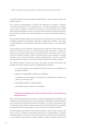 SOBRE A POBREZA, AS DESIGUALDADES E A PRIVAÇÃO MATERIAL EM PORTUGAL




     conhecida estrofe dum poema de Sophia de Mello Breyner: “vemos, ouvimos e lemos, não
     podemos ignorar”.

     Dar a conhecer as desigualdades na repartição do rendimento e da riqueza, a incidência
     e severidade da pobreza e os seus múltiplos rostos, as grandes disparidades de condições
     em que vivem os cidadãos e as cidadãs do nosso País e as carências básicas de que sofrem
     alguns estratos de população constitui uma tarefa fundamental das sociedades democráticas
     que tem de ser assumida como responsabilidade das respectivas administrações públicas e
     governos.

     Por outro lado, não pode esquecer-se que a pobreza e a exclusão social se combatem através
     de políticas públicas bem desenhadas, executadas e regularmente avaliadas, o que requer
     a disponibilidade de correspondente informação estatística fiável e o mais actualizada
     possível.

     A este propósito, há que reconhecer o esforço que vem sendo feito a nível nacional, como
     também no âmbito do Eurostat, no sentido da harmonização de conceitos e métodos, de
     modo a que se disponha de informação susceptível de permitir comparações entre os países
     da União e respectiva evolução. Contudo, não pode ignorar-se que a pobreza e a exclusão
     social são, por sua natureza, fenómenos complexos e plurifacetados, o que torna a tarefa da
     produção estatística (recolha e tratamento de dados) particularmente difícil e exigente.

     Nas reflexões seguintes, debruçar-me-ei sobre cinco tópicos de entre muitos outros, que
     também mereceriam atenção na óptica do aperfeiçoamento estatístico:

           - o conceito de pobreza como violação de direitos humanos e suas implicações na
                 produção estatística;

           - a pobreza e a desigualdade: semelhanças e diferenças;

           - a importância da variável género nas estatísticas da repartição do rendimento, da
                 pobreza e da exclusão social;

           - a informação estatística e a decisão política;

           - a informação estatística enquanto “bem público”.




            2. o     conceIto de pobreza como vIolação de dIreItos humanos e suas ImplIcações na

            produção estatístIca


     Toda a informação estatística tem por base uma dada conceptualização da realidade ou do
     fenómeno que se pretende medir, por isso é tão importante a definição do conceito de pobreza
     ou de exclusão social subjacente às estatísticas da pobreza. Com efeito, importa saber a que
     nos referimos quando avaliamos a pobreza existente num determinado território ou segmento
     de população. Dito por outras palavras: o que é ser pobre ou socialmente excluído?

     Esta interrogação básica adquire maior pertinência política e alcance prático quando o que
     está em causa é a utilização da informação estatística para a fundamentação e a avaliação
     das políticas públicas e se reconhece que, sendo a pobreza uma violação de direitos humanos,
     a sua erradicação responsabiliza os poderes públicos de todos os estados signatários da



24
 
