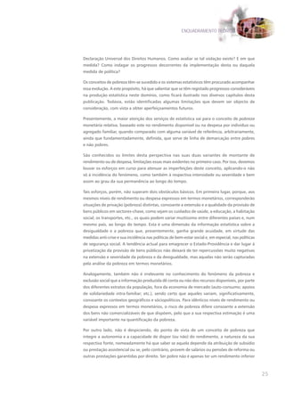 ENQUADRAMENTO TEÓRICO




Declaração Universal dos Direitos Humanos. Como avaliar se tal violação existe? E em que
medida? Como indagar os progressos decorrentes da implementação desta ou daquela
medida de política?

Os conceitos de pobreza têm-se sucedido e os sistemas estatísticos têm procurado acompanhar
essa evolução. A este propósito, há que salientar que se têm registado progressos consideráveis
na produção estatística neste domínio, como ficará ilustrado nos diversos capítulos desta
publicação. Todavia, estão identificadas algumas limitações que devem ser objecto de
consideração, com vista a obter aperfeiçoamentos futuros.

Presentemente, a maior atenção dos serviços de estatística vai para o conceito de pobreza
monetária relativa, baseado este no rendimento disponível ou na despesa por indivíduo ou
agregado familiar, quando comparado com alguma variável de referência, arbitrariamente,
ainda que fundamentadamente, definida, que serve de linha de demarcação entre pobres
e não pobres.

São conhecidos os limites desta perspectiva nas suas duas variantes de montante de
rendimento ou de despesa, limitações essas mais evidentes no primeiro caso. Por isso, devemos
louvar os esforços em curso para atenuar as imperfeições deste conceito, aplicando-o não
só à incidência do fenómeno, como também à respectiva intensidade ou severidade e bem
assim ao grau da sua permanência ao longo do tempo.

Tais esforços, porém, não superam dois obstáculos básicos. Em primeiro lugar, porque, aos
mesmos níveis de rendimento ou despesa expressos em termos monetários, corresponderão
situações de privação (pobreza) distintas, consoante a extensão e a qualidade da provisão de
bens públicos em sectores-chave, como sejam os cuidados de saúde, a educação, a habitação
social, os transportes, etc., os quais podem variar muitíssimo entre diferentes países e, num
mesmo país, ao longo do tempo. Esta é uma dimensão da informação estatística sobre a
desigualdade e a pobreza que, presentemente, ganha grande acuidade, em virtude das
medidas anti-crise e sua incidência nas políticas de bem-estar social e, em especial, nas políticas
de segurança social. A tendência actual para emagrecer o Estado-Providência e dar lugar à
privatização da provisão de bens públicos não deixará de ter repercussões muito negativas
na extensão e severidade da pobreza e da desigualdade, mas aquelas não serão capturadas
pela análise da pobreza em termos monetários.

Analogamente, também não é irrelevante no conhecimento do fenómeno da pobreza e
exclusão social que a informação produzida dê conta ou não dos recursos disponíveis, por parte
dos diferentes estratos da população, fora da economia de mercado (auto-consumo; apoios
de solidariedade intra-familiar; etc.), sendo certo que aqueles variam, significativamente,
consoante os contextos geográficos e sóciopolíticos. Para idênticos níveis de rendimento ou
despesa expressos em termos monetários, o risco de pobreza difere consoante a extensão
dos bens não comercializáveis de que dispõem, pelo que a sua respectiva estimação é uma
variável importante na quantificação da pobreza.

Por outro lado, não é despiciendo, do ponto de vista de um conceito de pobreza que
integre a autonomia e a capacidade de dispor (ou não) do rendimento, a natureza da sua
respectiva fonte, nomeadamente há que saber se aquela depende da atribuição de subsídio
ou prestação assistencial ou se, pelo contrário, provem de salários ou pensões de reforma ou
outras prestações garantidas por direito. Ser pobre não é apenas ter um rendimento inferior



                                                                                                      25
 