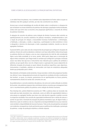 SOBRE A POBREZA, AS DESIGUALDADES E A PRIVAÇÃO MATERIAL EM PORTUGAL




     a um dado limiar de pobreza, mas é também estar dependente de fontes sobre as quais os
     indivíduos não têm qualquer controlo, por elas não constituírem seu direito.

     Acresce que a actual metodologia de recolha de dados sobre o rendimento e a despesa em
     que se baseiam as actuais estatísticas da pobreza não abrange a população institucionalizada,
     sendo certo que entre esta se encontra uma proporção significativa e crescente de vítimas
     da pobreza monetária.

     A adopção do conceito de pobreza como violação de direitos humanos abre caminho ao
     aperfeiçoamento do conceito estatístico de pobreza monetária, complementando-o com
     a noção de privação em relação a necessidades humanas fundamentais: a alimentação,
     a habitação, a educação, a saúde, a segurança, a participação na vida económica e cívica
     e alargando o domínio de observação a toda a população residente, vivendo ou não em
     agregados familiares.

     É possível definir, para cada uma das componentes da privação que configuram situações de
     pobreza, limiares de carência (absoluta e relativa) e com base neles definir índices de privação
     ou pobreza efectiva em relação a uma ou mais componentes do nível de vida considerado
     digno numa dada sociedade; já se torna, porém, difícil partir daqui para a construção de
     algum índice compósito, que integre todas as variáveis que configuram a privação e exclusão
     social, mas talvez não seja esse o instrumento mais relevante para a política de combate à
     pobreza, já que aquela deve, isso sim, dirigir-se para a superação das causas subjacentes às
     diferentes situações de privação as quais relevam de políticas específicas cujos objectivos,
     instrumentos e resultados, poderão ser mensurados com base em estatísticas adequadas
     desde que produzidas para o efeito.

     Não obstante as limitações ainda existentes, há que assinalar o mérito dos progressos havidos
     nos últimos 5 anos, designadamente através do Inquérito às condições de vida e rendimento
     das famílias2, os quais, no entanto, gostaríamos de ver aperfeiçoados no futuro próximo,
     nomeadamente através da revisão dos conceitos em uso.

     Ao problematizar o conceito estatístico de pobreza, tal como vem sendo utilizado no âmbito
     do Eurostat, não podemos esquecer dois contributos teóricos recentes que compaginam bem
     com o reconhecimento político da pobreza como violação de direitos humanos.

     Para Amartya Sen, prémio Nobel de economia em 1998, a pobreza deve ser encarada não
     tanto pelo seu lado monetário mas, sobretudo, como um défice de capacidade(s) relativo a
     uma pessoa ou agregado familiar para levar uma vida decente segundo o padrão corrente
     na respectiva sociedade. Este conceito de capacidade (entitlement) tem o mérito de colocar o
     acento no que está a montante da situação de pobreza monetária e que, de algum modo, a
     determina e põe em evidencia não só a importância da disponibilidade de recursos materiais
     como também a disponibilidade de recursos humanos. Trata-se de uma perspectiva conceptual
     com evidentes consequências muito pertinentes para as políticas de erradicação e prevenção
     da pobreza, a exigir da produção estatística a devida resposta.




     2
      O EU-SILC, Inquérito às condições de vida e rendimento das Famílias, foi aplicado pela primeira vez em Portugal
     em 2004 e, desde então, tem-se realizado anualmente. Constitui uma melhoria considerável em relação ao
     anterior instrumento designado por Painel Europeu de Agregados Domésticos privados (ECHP), que foi aplicado
     em vagas sucessivas junto de um conjunto fixo de famílias, entre 1994 e 2001.


26
 