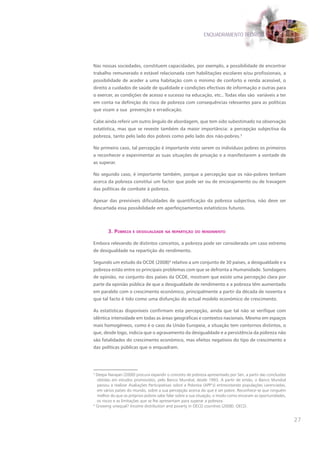ENQUADRAMENTO TEÓRICO




Nas nossas sociedades, constituem capacidades, por exemplo, a possibilidade de encontrar
trabalho remunerado e estável relacionada com habilitações escolares e/ou profissionais, a
possibilidade de aceder a uma habitação com o mínimo de conforto e renda acessível, o
direito a cuidados de saúde de qualidade e condições efectivas de informação e outras para
o exercer, as condições de acesso e sucesso na educação, etc.. Todas elas são variáveis a ter
em conta na definição do risco de pobreza com consequências relevantes para as políticas
que visam a sua prevenção e erradicação.

Cabe ainda referir um outro ângulo de abordagem, que tem sido subestimado na observação
estatística, mas que se reveste também da maior importância: a percepção subjectiva da
pobreza, tanto pelo lado dos pobres como pelo lado dos não-pobres.3

No primeiro caso, tal percepção é importante visto serem os indivíduos pobres os primeiros
a reconhecer e experimentar as suas situações de privação e a manifestarem a vontade de
as superar.

No segundo caso, é importante também, porque a percepção que os não-pobres tenham
acerca da pobreza constitui um factor que pode ser ou de encorajamento ou de travagem
das políticas de combate à pobreza.

Apesar das previsíveis dificuldades de quantificação da pobreza subjectiva, não deve ser
descartada essa possibilidade em aperfeiçoamentos estatísticos futuros.



        3. pobreza e desIgualdade na repartIção do rendImento

Embora relevando de distintos conceitos, a pobreza pode ser considerada um caso extremo
de desigualdade na repartição do rendimento.

Segundo um estudo da OCDE (2008)4 relativo a um conjunto de 30 países, a desigualdade e a
pobreza estão entre os principais problemas com que se defronta a Humanidade. Sondagens
de opinião, no conjunto dos países da OCDE, mostram que existe uma percepção clara por
parte da opinião pública de que a desigualdade de rendimento e a pobreza têm aumentado
em paralelo com o crescimento económico, principalmente a partir da década de noventa e
que tal facto é tido como uma disfunção do actual modelo económico de crescimento.

As estatísticas disponíveis confirmam esta percepção, ainda que tal não se verifique com
idêntica intensidade em todas as áreas geográficas e contextos nacionais. Mesmo em espaços
mais homogéneos, como é o caso da União Europeia, a situação tem contornos distintos, o
que, desde logo, indicia que o agravamento da desigualdade e a persistência da pobreza não
são fatalidades do crescimento económico, mas efeitos negativos do tipo de crescimento e
das políticas públicas que o enquadram.




3
  Deepa Narayan (2000) procura expandir o conceito de pobreza apresentado por Sen, a partir das conclusões
  obtidas em estudos promovidos, pelo Banco Mundial, desde 1993. A partir de então, o Banco Mundial
  passou a realizar Avaliações Participativas sobre a Pobreza (APP’s) entrevistando populações carenciadas,
  em vários países do mundo, sobre a sua percepção acerca do que é ser pobre. Reconhece-se que ninguém
  melhor do que os próprios pobres sabe falar sobre a sua situação, o modo como encaram as oportunidades,
  os riscos e as limitações que se lhe apresentam para superar a pobreza.
4
  Growing unequal? Income distribution and poverty in OECD countries (2008). OECD.


                                                                                                              27
 