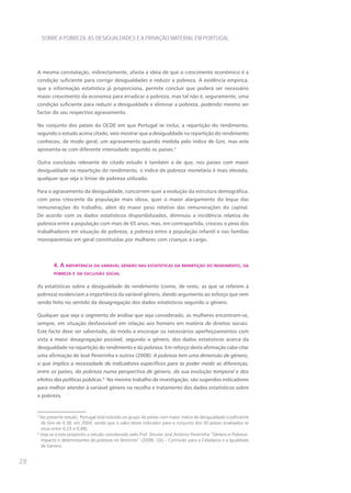 SOBRE A POBREZA, AS DESIGUALDADES E A PRIVAÇÃO MATERIAL EM PORTUGAL




     A mesma constatação, indirectamente, afasta a ideia de que o crescimento económico é a
     condição suficiente para corrigir desigualdades e reduzir a pobreza. A evidência empírica,
     que a informação estatística já proporciona, permite concluir que poderá ser necessário
     maior crescimento da economia para erradicar a pobreza, mas tal não é, seguramente, uma
     condição suficiente para reduzir a desigualdade e eliminar a pobreza, podendo mesmo ser
     factor do seu respectivo agravamento.

     No conjunto dos países da OCDE em que Portugal se inclui, a repartição do rendimento,
     segundo o estudo acima citado, veio mostrar que a desigualdade na repartição do rendimento
     conheceu, de modo geral, um agravamento quando medida pelo índice de Gini, mas este
     apresenta-se com diferente intensidade segundo os países.5

     Outra conclusão relevante do citado estudo é também a de que, nos países com maior
     desigualdade na repartição do rendimento, o índice de pobreza monetária é mais elevado,
     qualquer que seja o limiar de pobreza utilizado.

     Para o agravamento da desigualdade, concorrem quer a evolução da estrutura demográfica,
     com peso crescente da população mais idosa, quer o maior alargamento do leque das
     remunerações do trabalho, além do maior peso relativo das remunerações do capital.
     De acordo com os dados estatísticos disponibilizados, diminuiu a incidência relativa da
     pobreza entre a população com mais de 65 anos, mas, em contrapartida, cresceu o peso dos
     trabalhadores em situação de pobreza, a pobreza entre a população infantil e nas famílias
     monoparentais em geral constituídas por mulheres com crianças a cargo.



             4. a ImportâncIa da varIável género nas estatístIcas da repartIção do rendImento, da
             pobreza e da exclusão socIal


     As estatísticas sobre a desigualdade de rendimento (como, de resto, as que se referem à
     pobreza) evidenciam a importância da variável género, dando argumento ao esforço que vem
     sendo feito no sentido da desagregação dos dados estatísticos segundo o género.

     qualquer que seja o segmento de análise que seja considerado, as mulheres encontram-se,
     sempre, em situação desfavorável em relação aos homens em matéria de direitos sociais.
     Este facto deve ser salientado, de modo a encorajar os necessários aperfeiçoamentos com
     vista à maior desagregação possível, segundo o género, dos dados estatísticos acerca da
     desigualdade na repartição do rendimento e da pobreza. Em reforço desta afirmação cabe citar
     uma afirmação de José Pereirinha e outros (2008): A pobreza tem uma dimensão de género,
     o que implica a necessidade de indicadores específicos para se poder medir as diferenças,
     entre os países, da pobreza numa perspectiva de género, da sua evolução temporal e dos
     efeitos das políticas públicas.6 No mesmo trabalho de investigação, são sugeridos indicadores
     para melhor atender à variável género na recolha e tratamento dos dados estatísticos sobre
     a pobreza.


     5
       No presente estudo, Portugal está incluído no grupo de países com maior índice de desigualdade (coeficiente
       de Gini de 0.38, em 2004, sendo que o valor deste indicador para o conjunto dos 30 países analisados se
       situa entre 0,23 e 0,48).
     6
       Veja-se a este propósito o estudo coordenado pelo Prof. Doutor José António Pereirinha “Género e Pobreza.
       Impacto e determinantes da pobreza no feminino” (2008). CIG – Comissão para a Cidadania e a Igualdade
       de Género.


28
 