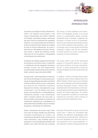 SOBRE A POBREZA, AS DESIGUALDADES E A PRIVAÇÃO MATERIAL EM PORTUGAL




                                                                                 INTRODUÇÃO
                                                                               INTRODUCTION


O Inquérito às Condições de Vida e Rendimento,       The Survey on Living Conditions and Income,
ICOR, é um inquérito anual dirigido a uma            ICOR in its Portuguese acronym, is an annual
amostra representativa das famílias residentes       survey on a representative sample of private
em Portugal, cujo âmbito abrange a valorização       households living in Portugal. It addresses the
das várias fontes de rendimento dos agregados        evaluation of several sources of households’
familiares, a sua caracterização sócio-económica e   income, its socio-economic characteristics and yet
ainda um conjunto de itens relativos às condições    a set of items related to living conditions, such
de vida em termos habitacionais, de acesso a         as housing, access to basic goods and financial
bens básicos e dificuldades financeiras. Permite,    constraints. It allows, inter alia, the calculation
entre outros, o cálculo das estatísticas oficiais    of official statistics on at-risk of poverty and
sobre taxa de risco de pobreza e desigualdade        inequality on income distribution.
na distribuição dos rendimentos.


O inquérito, que integra o programa harmonizado      The survey, which is part of the harmonised
de estatísticas comunitárias sobre o rendimento      program of community statistics on income
e condições de vida dos agregados domésticos         and living conditions of private households,
privados, EU-SILC, tem sido implementado             EU-SILC, is being implemented annually by
anualmente pelo Instituto Nacional de Estatística    Statistics Portugal since its first community wave
desde a primeira vaga comunitária (2004).            in 2004.


De igual modo, o INE disponibiliza anualmente,       In addition, Statistics Portugal disseminates
sob a forma de destaque à comunicação social e       annually, by means of press releases and on the
através da disponibilização dos dados no Portal de   Official Statistics Portal (www.ine.pt) statistical
Estatísticas Oficiais (www.ine.pt), os indicadores   data, several indicators concerning households’
que decorrem do rendimento monetário                 monetary disposable income, namely those
disponível das famílias, nomeadamente os que         characterising the risk of poverty for a set of socio-
caracterizam o risco de pobreza para vários          economic groups and the income inequality and,
grupos sócio-económicos e a desigualdade nos         recently, the material deprivation. On another
rendimentos auferidos, e mais recentemente,          hand, anonymised microdata are extensively
sobre a privação material. Por outro lado, as        explored by researchers when working on
bases de dados anonimizados do inquérito são         poverty and income distribution issues.
amplamente exploradas por investigadores no
desenvolvimento de trabalhos sobre as temáticas
da pobreza e distribuição do rendimento.


Desde o lançamento da primeira vaga, foram           Five years of hard work are gone since the first
cinco anos de intenso trabalho que permitiram        survey wave. It allows for consolidates data
consolidar metodologias de recolha e de              collection and indicators methodologies, both
construção de indicadores, tanto ao nível nacional   at national and community levels. Outcomes of
como comunitário, cujos resultados agora se          the work developed over these five years are
apresentam. Com esta publicação pretende o INE       now presented in the current publication. In
partilhar uma análise descritiva dos resultados      this publication Statistics Portugal presents the


                                                                                                              3
 