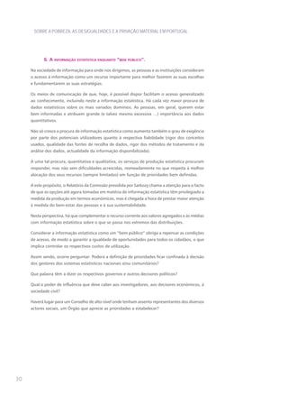 SOBRE A POBREZA, AS DESIGUALDADES E A PRIVAÇÃO MATERIAL EM PORTUGAL




            6. a Informação estatístIca enquanto “bem públIco”.

     Na sociedade de informação para onde nos dirigimos, as pessoas e as instituições consideram
     o acesso à informação como um recurso importante para melhor fazerem as suas escolhas
     e fundamentarem as suas estratégias.

     Os meios de comunicação de que, hoje, é possível dispor facilitam o acesso generalizado
     ao conhecimento, incluindo neste a informação estatística. Há cada vez maior procura de
     dados estatísticos sobre os mais variados domínios. As pessoas, em geral, querem estar
     bem informadas e atribuem grande (e talvez mesmo excessiva …) importância aos dados
     quantitativos.

     Não só cresce a procura de informação estatística como aumenta também o grau de exigência
     por parte dos potenciais utilizadores quanto à respectiva fiabilidade (rigor dos conceitos
     usados, qualidade das fontes de recolha de dados, rigor dos métodos de tratamento e da
     análise dos dados, actualidade da informação disponibilizada).

     A uma tal procura, quantitativa e qualitativa, os serviços de produção estatística procuram
     responder, mas não sem dificuldades acrescidas, nomeadamente no que respeita à melhor
     alocação dos seus recursos (sempre limitados) em função de prioridades bem definidas.

     A este propósito, o Relatório da Comissão presidida por Sarkozy chama a atenção para o facto
     de que as opções até agora tomadas em matéria de informação estatística têm privilegiado a
     medida da produção em termos económicos, mas é chegada a hora de prestar maior atenção
     à medida do bem-estar das pessoas e à sua sustentabilidade.

     Nesta perspectiva, há que complementar o recurso corrente aos valores agregados e às médias
     com informação estatística sobre o que se passa nos extremos das distribuições.

     Considerar a informação estatística como um “bem público” obriga a repensar as condições
     de acesso, de modo a garantir a igualdade de oportunidades para todos os cidadãos, o que
     implica controlar os respectivos custos de utilização.

     Assim sendo, ocorre perguntar: Poderá a definição de prioridades ficar confinada à decisão
     dos gestores dos sistemas estatísticos nacionais e/ou comunitários?

     que palavra têm a dizer os respectivos governos e outros decisores políticos?

     qual o poder de influência que deve caber aos investigadores, aos decisores económicos, à
     sociedade civil?

     Haverá lugar para um Conselho de alto nível onde tenham assento representantes dos diversos
     actores sociais, um órgão que aprecie as prioridades a estabelecer?




30
 