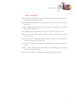ENQUADRAMENTO TEÓRICO




       referêncIas bIblIográfIcas

Costa, A. Bruto e outros (2008), Um olhar sobre a pobreza. Vulnerabilidade e exclusão social
     no Portugal contemporâneo. Gradiva.

EUROSTAT (2010), Combating poverty and social exclusion. A statiscal portrait of the European
     Union 2010.

Narayan, D. (2000), Voices of the poor - Can anyone hear us? Washington, D.C.: The World
     Bank, Oxford University Press.

OECD (2008), Growing unequal? Income distribution and poverty in OECD countries.

Pereirinha, J. A. E outros (2008), Género e Pobreza. Impacto e determinantes da pobreza
     no feminino. CIG.

Romão, Maurício E.C., “Considerações sobre o conceito de pobreza”. Revista Brasileira de
     Economia, Rio de Janeiro, Out./Dez. 1982.

Sen, Amartya K. (2000), Desenvolvimento como liberdade. São Paulo. Companhia das
     Letras.

Stiglitz, J. e outros (2009), Report by the Commission on the Measurement of economic
     performance and social progress.

Van Praag e outros (2006), A multidimensional approach to subjective poverty.




                                                                                                31
 