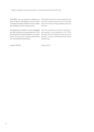 SOBRE A POBREZA, AS DESIGUALDADES E A PRIVAÇÃO MATERIAL EM PORTUGAL




    2004-2009, com um conjunto de reflexões por          2004-2009 results with a set of considerations by
    parte de alguns investigadores nacionais sobre       national researchers about the use of statistical
    a utilização dos dados estatísticos para a análise   data in the analysis of living conditions and social
    das condições de vida e exclusão social.             exclusion.


    Esta publicação é também a forma privilegiada        With this publication Statistical Portugal is
    de o INE se associar às comemorações de “2010        participating in the celebration of the “2010
    Ano Europeu do Combate à Pobreza e à Exclusão        European Year for Combating Poverty and Social
    Social”, no ano em que se celebra, pela primeira     Exclusion” as well as celebrating the first World
    vez, o Dia Mundial da Estatística.                   Statistics Day.



    Outubro de 2010                                      October 2010




4
 