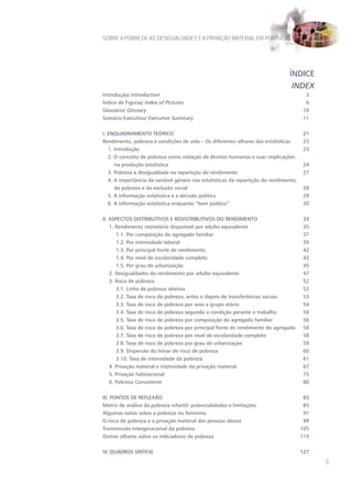 SOBRE A POBREZA, AS DESIGUALDADES E A PRIVAÇÃO MATERIAL EM PORTUGAL




                                                                                ÍNDICE
                                                                                 INDEX
Introdução/ Introduction                                                                 3
Índice de Figuras/ Index of Pictures                                                     6
Glossário/ Glossary                                                                     10
Sumário Executivo/ Executive Summary                                                    11


I. ENqUADRAMENTO TEóRICO                                                               21
Rendimento, pobreza e condições de vida – Os diferentes olhares das estatísticas       23
   1. Introdução                                                                       23
   2. O conceito de pobreza como violação de direitos humanos e suas implicações
      na produção estatística                                                          24
   3. Pobreza e desigualdade na repartição do rendimento                               27
   4. A importância da variável género nas estatísticas da repartição do rendimento,
      da pobreza e da exclusão social                                                  28
   5. A informação estatística e a decisão política                                    29
   6. A informação estatística enquanto “bem público”.                                 30


II. ASPECTOS DISTRIBUTIVOS E REDISTRIBUTIVOS DO RENDIMENTO                             33
    1. Rendimento monetário disponível por adulto equivalente                          35
       1.1. Por composição do agregado familiar                                        37
       1.2. Por intensidade laboral                                                    39
       1.3. Por principal fonte de rendimento                                          42
       1.4. Por nível de escolaridade completo                                         43
       1.5. Por grau de urbanização                                                    45
    2. Desigualdades do rendimento por adulto equivalente                              47
    3. Risco de pobreza                                                                52
       3.1. Linha de pobreza relativa                                                  52
       3.2. Taxa de risco de pobreza, antes e depois de transferências sociais         53
       3.3. Taxa de risco de pobreza por sexo e grupo etário                           54
       3.4. Taxa de risco de pobreza segundo a condição perante o trabalho             56
       3.5. Taxa de risco de pobreza por composição do agregado familiar               56
       3.6. Taxa de risco de pobreza por principal fonte de rendimento do agregado     58
       3.7. Taxa de risco de pobreza por nível de escolaridade completo                58
       3.8. Taxa de risco de pobreza por grau de urbanização                           59
       3.9. Dispersão do limiar de risco de pobreza                                    60
       3.10. Taxa de intensidade da pobreza                                            61
    4. Privação material e intensidade da privação material                            67
    5. Privação habitacional                                                           75
    6. Pobreza Consistente                                                             80


III. PONTOS DE REFLExÃO                                                                 83
Matriz de análise da pobreza infantil: potencialidades e limitações                     85
Algumas notas sobre a pobreza no feminino                                               91
O risco de pobreza e a privação material das pessoas idosas                             99
Transmissão intergeracional da pobreza                                                 105
Outros olhares sobre os indicadores de pobreza                                         115


IV. qUADROS SÍNTESE                                                                    127

                                                                                             5
 