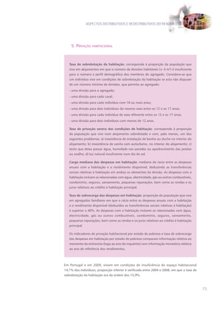 ASPECTOS DISTRIBUTIVOS E REDISTRIBUTIVOS DO RENDIMENTO




    5. pRivação habitacional



   Taxa de sobrelotação da habitação: corresponde à proporção da população que
   vive em alojamentos em que o número de divisões habitáveis (≥ 4 m2) é insuficiente
   para o número e perfil demográfico dos membros do agregado. Considera-se que
   um indivíduo vive em condições de sobrelotação da habitação se esta não dispuser
   de um número mínimo de divisões, que permita ao agregado:
   - uma divisão para o agregado;
   - uma divisão para cada casal;
   - uma divisão para cada indivíduo com 18 ou mais anos;
   - uma divisão para dois indivíduos do mesmo sexo entre os 12 e os 17 anos;
   - uma divisão para cada indivíduo de sexo diferente entre os 12 e os 17 anos;
   - uma divisão para dois indivíduos com menos de 12 anos.

   Taxa de privação severa das condições de habitação: corresponde à proporção
   da população que vive num alojamento sobrelotado e com, pelo menos, um dos
   seguintes problemas: a) inexistência de instalação de banho ou duche no interior do
   alojamento; b) inexistência de sanita com autoclismo, no interior do alojamento; c)
   tecto que deixa passar água, humidade nas paredes ou apodrecimento das janelas
   ou soalho; d) luz natural insuficiente num dia de sol.

   Carga mediana das despesas em habitação: mediana do rácio entre as despesas
   anuais com a habitação e o rendimento disponível, deduzindo as transferências
   sociais relativas à habitação em ambos os elementos da divisão. As despesas com a
   habitação incluem as relacionadas com água, electricidade, gás ou outros combustíveis,
   condomínio, seguros, saneamento, pequenas reparações, bem como as rendas e os
   juros relativos ao crédito à habitação principal.

   Taxa de sobrecarga das despesas em habitação: proporção da população que vive
   em agregados familiares em que o rácio entre as despesas anuais com a habitação
   e o rendimento disponível (deduzidas as transferências sociais relativas à habitação)
   é superior a 40%. As despesas com a habitação incluem as relacionadas com água,
   electricidade, gás ou outros combustíveis, condomínio, seguros, saneamento,
   pequenas reparações, bem como as rendas e os juros relativos ao crédito à habitação
   principal.

   Os indicadores de privação habitacional por estado de pobreza e taxa de sobrecarga
   das despesas em habitação por estado de pobreza comparam informação relativa ao
   momento da entrevista (logo ao ano do inquérito) com informação monetária relativa
   ao ano de referência dos rendimentos.




Em Portugal e em 2009, viviam em condições de insuficiência do espaço habitacional
14,1% dos indivíduos, proporção inferior à verificada entre 2004 e 2008, em que a taxa de
sobrelotação da habitação era da ordem dos 15,9%.



                                                                                            75
 