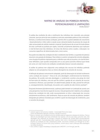 PONTOS DE REFLEXÃO




                          MATRIZ DE ANÁLISE DA POBREZA INFANTIL:
                                   POTENCIALIDADES E LIMITAÇõES
                                                                                         Amélia Bastos*




A análise das condições de vida e rendimento dos indivíduos tem merecido uma atenção
crescente, quer por parte do meio académico como das autoridades políticas e das instituições.
De facto, o conhecimento destas condições, permite aferir as potencialidades de crescimento
/ desenvolvimento e inferir sobre a coesão social, elemento basilar do processo de criação de
valor acrescentado de carácter material e imaterial. A performance de um país há muito deixou
de estar confinada ao produto per capita, incluindo actualmente elementos que traduzem
o nível de bem-estar dos indivíduos, em áreas tão diversas como a saúde, a educação e os
consumos específicos de determinados bens, entre outros.

No quadro da análise das condições de vida e rendimento das famílias, as questões da pobreza
assumem uma posição de destaque. Pese embora o carácter conceptual do conceito adoptado,
uma situação de pobreza representa para o indivíduo que nela se encontra, um nível de bem-
estar deficitário, quer quando comparado com os seus pares (conceito relativo) quer tendo
em conta um nível mínimo de condições consideradas básicas (conceito absoluto).

A análise da pobreza tem subjacente uma avaliação dos recursos do indivíduo podendo
adoptar-se uma perspectiva mais ou menos abrangente do conceito de recursos.

A definição de pobreza comummente adoptada, parte da observação da variável rendimento
como condição de recursos14. Trata-se de uma abordagem unidimensional do fenómeno
da pobreza. De acordo com esta abordagem, o rendimento constitui uma proxy do nível
de bem-estar do indivíduo, uma vez que lhe confere a gestão de um conjunto de recursos
económicos efectivos, que permitem um determinado padrão de vida, passível de aferição
e, consequentemente, classificação, de acordo com o padrão de vida mínimo aceitável15.

Enquanto fenómeno pluridimensional, a pobreza pode também ser analisada de acordo com
uma perspectiva mais lata da noção de recursos. Esta perspectiva tem implícita uma avaliação
directa das condições de vida, onde necessariamente se inclui a observação dos recursos
estritamente económicos, vide rendimento. Passa-se assim do conceito de pobreza, também
designado por pobreza monetária por se definir a partir da observação do rendimento, para
o conceito de privação.




* Instituto Superior de Economia e Gestão – Universidade Técnica de Lisboa
   Centro de Matemática Aplicada à Previsão e Decisão Económica
14
   Note-se, contudo, que a condição de recursos também pode ter subjacente a despesa do indivíduo. Trata-se
   aliás de uma abordagem por vezes considerada mais rigorosa, uma vez que traduz consumos reais. Esta
   abordagem tem subjacente em Portugal o Inquérito às Despesas das Famílias (IDEF) quinquenalmente
   aplicado pelo INE. A periodicidade deste inquérito, bem como a harmonização europeia inerente ao
   Inquérito às Condições de Vida e Rendimento (ICOR), instrumento estatístico em Portugal do EU-SILC:
   European Statistics on Income and Living Conditions, tornam pouco usual a utilização desta abordagem
   na análise da pobreza.
15
   Esta constitui a opção metodológica adoptada pelo EUROSTAT e, em Portugal, pelo INE.


                                                                                                              85
 