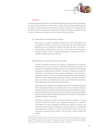 PONTOS DE REFLEXÃO




        lImItações

O estudo da pobreza infantil tem como unidade de observação a criança. Todavia este enfoque
na criança encerra limitações de variada ordem, a saber: (i) caracterização sociodemográfica
da criança, (ii) determinação do rendimento específico da criança, (iii) mensuração das
prestações sociais e correspondentes benefícios da criança, (iv) aferição do nível de privação
da criança. Analisemos sumariamente cada uma das limitações referidas.



        (i) caracterIzação socIodemográfIca da crIança

             Não obstante a existência de diversos atributos de carácter demográfico nos
             microdados do EU-SILC, no que à criança diz respeito, não existem informações
             específicas da sua condição de criança. Para além do sexo e da idade, a
             caracterização sociodemográfica da criança é feita através das características
             da família. Sendo a criança a unidade de observação é a família que constitui a
             unidade de medida destas características.



        (ii) determInação do rendImento específIco da crIança

             A análise da pobreza monetária tem implícita a comparação do rendimento
             individual com o limiar de pobreza. O rendimento individual considerado, tem
             subjacente uma repartição equitativa dos recursos monetários da família, hipótese
             controversa e potencialmente irrealista18. Através da utilização de escalas de
             equivalência, cujo objectivo é obviar questões relacionadas com a dimensão e
             composição da família, calcula-se o rendimento disponível por adulto equivalente,
             elemento chave de determinação da condição de pobre / não pobre individual.
             Assim uma criança é considerada pobre, caso o seu rendimento disponível por
             adulto equivalente esteja abaixo do limiar de pobreza.

             Esta análise, por ter implícita uma repartição equitativa do rendimento disponível
             dentro do agregado familiar, não permite analisar como se comporta de facto a
             repartição de recursos monetários dentro da família. Consequentemente, atribui a
             mesma condição perante a pobreza de todos os indivíduos do agregado familiar,
             ocultando situações diferenciadas de bem-estar dentro da família, nomeadamente
             daqueles que detêm menos poder.

             Atendendo aos diferentes modos de vida em situação de pobreza, e no que
             à pobreza infantil diz respeito, esta metodologia escamoteia, por exemplo,
             as estratégias de vida de agregados familiares que, apesar de viverem com
             rendimentos abaixo do limiar de pobreza, investem fortemente na escolaridade
             e educação dos seus filhos, no sentido de permitirem a quebra do ciclo de
             transmissão intergeracional da pobreza. Será que estas crianças também são
             pobres?

18
   No sentido de obviar esta limitação, está previsto para 2010 como tema secundário, a partilha de recursos no
seio do agregado doméstico privado, o que permitirá aferir os recursos afectos a cada elemento do agregado
familiar e, no contexto da pobreza infantil, o referente às crianças. O conteúdo informativo deste módulo
adicional do EU-SILC permitirá uma avaliação mais rigorosa da pobreza monetária.


                                                                                                                  89
 