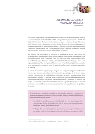 PONTOS DE REFLEXÃO




                                                   ALGUMAS NOTAS SOBRE A
                                                     POBREZA NO FEMININO
                                                                            Carla Machado*




A igualdade entre homens e mulheres tem preocupado cada vez mais os poderes políticos
e a comunidade em geral. Entre 1976 e 1985 as Nações Unidas promoveram a Década das
Nações Unidas para as Mulheres, constituindo um marco para o despertar desta problemática.
Desde aí tem-se vindo a observar um crescente aprofundamento da problemática de género,
colocando as questões da igualdade entre homens e mulheres em termos de direitos humanos
e dando-lhe, paralelamente, um carácter de preocupação constante em diversas áreas de
desenvolvimento económico, social e ambiental das sociedades.

Não obstante esta preocupação na promoção da igualdade de género, e até mesmo nas
sociedades mais desenvolvidas, ainda persistem várias áreas onde a desigualdade entre
homens e mulheres tende a ser visível, como seja, no acesso e nas oportunidades criadas
ao nível da educação, formação contínua, mercado de trabalho, participação cívica e em
órgãos de poder, partilha de responsabilidades no seio da família. Este tipo de desigualdades
torna-se ainda mais preocupante junto do grupo de mulheres mais vulneráveis a situações
de pobreza.

As análises do fenómeno da pobreza que integram uma perspectiva de género tendem a ser
escassas, quer ao nível nacional como internacional. A quantificação do fenómeno requer
o acesso a instrumentos de medida que se constituam versáteis e abrangentes das duas
problemáticas – o género e a pobreza. Sendo o Inquérito às Condições de Vida e Rendimento
o instrumento de medida que permite actualmente analisar o fenómeno da pobreza, até
porque foi concebido para esse mesmo efeito primário, o grande desafio que se coloca é
avaliar a sua potencialidade no cruzamento dessa análise com a problemática da igualdade
de género.




   Antes de avançar para a apresentação de alguns dados relevantes e possíveis de
   obtenção através deste inquérito, importa ressalvar algumas opções metodológicas
   necessárias neste tipo de análise.

       - Selecção de uma unidade de observação adequada para este tipo de diagnóstico:
          recorre-se, por defeito, ao indivíduo com mais de 16 anos, permitindo diferenciar
          os homens adultos das mulheres adultas.

       - Definição dos conceitos de pobreza a explorar: recorre-se primordialmente à
          perspectiva unidimensional da pobreza, dando-se ênfase aos recursos monetários




* Centro de Matemática Aplicada à Previsão e Decisão Económica – ISEG-UTL


                                                                                                91
 