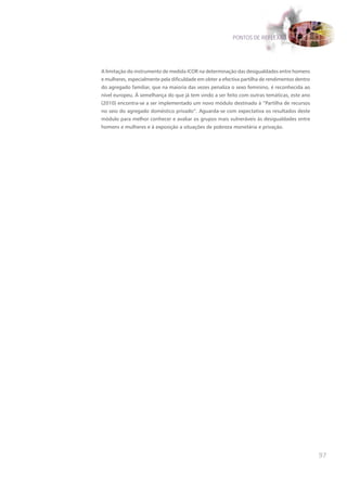 PONTOS DE REFLEXÃO




A limitação do instrumento de medida ICOR na determinação das desigualdades entre homens
e mulheres, especialmente pela dificuldade em obter a efectiva partilha de rendimentos dentro
do agregado familiar, que na maioria das vezes penaliza o sexo feminino, é reconhecida ao
nível europeu. À semelhança do que já tem vindo a ser feito com outras temáticas, este ano
(2010) encontra-se a ser implementado um novo módulo destinado à “Partilha de recursos
no seio do agregado doméstico privado”. Aguarda-se com expectativa os resultados deste
módulo para melhor conhecer e avaliar os grupos mais vulneráveis às desigualdades entre
homens e mulheres e à exposição a situações de pobreza monetária e privação.




                                                                                                97
 