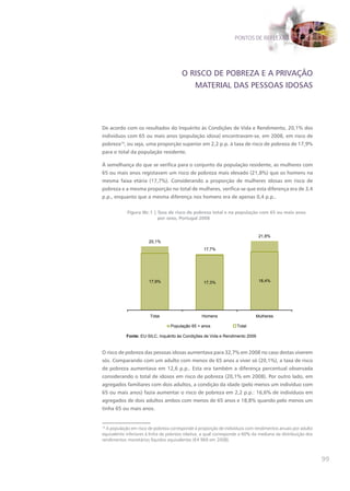 PONTOS DE REFLEXÃO




                                        O RISCO DE POBREZA E A PRIVAÇÃO
                                           MATERIAL DAS PESSOAS IDOSAS




De acordo com os resultados do Inquérito às Condições de Vida e Rendimento, 20,1% dos
indivíduos com 65 ou mais anos (população idosa) encontravam-se, em 2008, em risco de
pobreza19, ou seja, uma proporção superior em 2,2 p.p. à taxa de risco de pobreza de 17,9%
para o total da população residente.

À semelhança do que se verifica para o conjunto da população residente, as mulheres com
65 ou mais anos registavam um risco de pobreza mais elevado (21,8%) que os homens na
mesma faixa etária (17,7%). Considerando a proporção de mulheres idosas em risco de
pobreza e a mesma proporção no total de mulheres, verifica-se que esta diferença era de 3,4
p.p., enquanto que a mesma diferença nos homens era de apenas 0,4 p.p..

            Figura IIIc.1 | Taxa de risco de pobreza total e na população com 65 ou mais anos
                            por sexo, Portugal 2008


                                                                               21,8%
                       20,1%
                                                   17,7%




                       17,9%                       17,3%                       18,4%




                        Total                     Homens                      Mulheres

                                  População 65 + anos               Total

            Fonte: EU-SILC, Inquérito às Condições de Vida e Rendimento 2009


O risco de pobreza das pessoas idosas aumentava para 32,7% em 2008 no caso destas viverem
sós. Comparando com um adulto com menos de 65 anos a viver só (20,1%), a taxa de risco
de pobreza aumentava em 12,6 p.p.. Esta era também a diferença percentual observada
considerando o total de idosos em risco de pobreza (20,1% em 2008). Por outro lado, em
agregados familiares com dois adultos, a condição da idade (pelo menos um indivíduo com
65 ou mais anos) fazia aumentar o risco de pobreza em 2,2 p.p.: 16,6% de indivíduos em
agregados de dois adultos ambos com menos de 65 anos e 18,8% quando pelo menos um
tinha 65 ou mais anos.


19
   A população em risco de pobreza corresponde à proporção de indivíduos com rendimentos anuais por adulto
equivalente inferiores à linha de pobreza relativa, a qual corresponde a 60% da mediana da distribuição dos
rendimentos monetários líquidos equivalentes (€4 969 em 2008).



                                                                                                              99
 