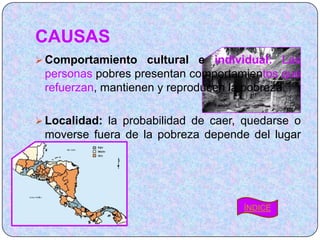 CAUSAS
 Comportamiento cultural e individual: Las
 personas pobres presentan comportamientos que
 refuerzan, mantienen y reproducen la pobreza.

 Localidad: la probabilidad de caer, quedarse o
 moverse fuera de la pobreza depende del lugar
 donde se vive.




                                     ÍNDICE
 