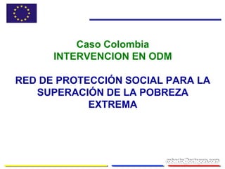 Caso Colombia
INTERVENCION EN ODM
RED DE PROTECCIÓN SOCIAL PARA LA
SUPERACIÓN DE LA POBREZA
EXTREMA
 