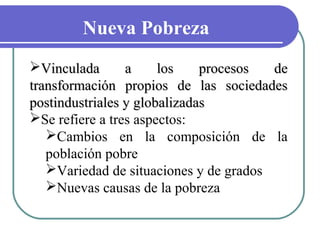 Nueva Pobreza
Vinculada
a
los
procesos
de
transformación propios de las sociedades
postindustriales y globalizadas
Se refiere a tres aspectos:
Cambios en la composición de la
población pobre
Variedad de situaciones y de grados
Nuevas causas de la pobreza

 