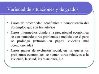 Variedad de situaciones y de grados
• Casos de precariedad económica a consecuencia del
desempleo que son transitorios
• Casos intermedios donde a la precariedad económica
se van sumando otros problemas a medida que el paro
se prolonga (retrasos en pagos, vivienda mal
acondicionada)
• Casos graves de exclusión social, en los que a los
problemas económicos se suman otros relativos a la
vivienda, la salud, las relaciones, etc.

 