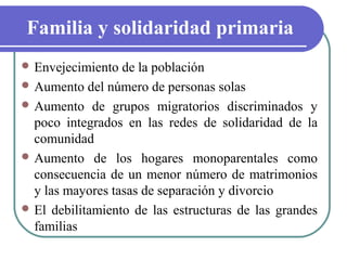 Familia y solidaridad primaria
 Envejecimiento

de la población
 Aumento del número de personas solas
 Aumento de grupos migratorios discriminados y
poco integrados en las redes de solidaridad de la
comunidad
 Aumento de los hogares monoparentales como
consecuencia de un menor número de matrimonios
y las mayores tasas de separación y divorcio
 El debilitamiento de las estructuras de las grandes
familias

 