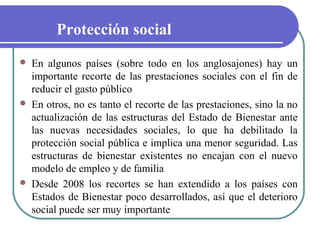 Protección social






En algunos países (sobre todo en los anglosajones) hay un
importante recorte de las prestaciones sociales con el fin de
reducir el gasto público
En otros, no es tanto el recorte de las prestaciones, sino la no
actualización de las estructuras del Estado de Bienestar ante
las nuevas necesidades sociales, lo que ha debilitado la
protección social pública e implica una menor seguridad. Las
estructuras de bienestar existentes no encajan con el nuevo
modelo de empleo y de familia
Desde 2008 los recortes se han extendido a los países con
Estados de Bienestar poco desarrollados, así que el deterioro
social puede ser muy importante

 