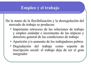 Empleo y el trabajo
De la mano de la flexibilización y la desregulación del
mercado de trabajo se producen:
• Importante retroceso de las relaciones de trabajo
y empleo estándar e incremento de las atípicas y
deterioro general de las condiciones de trabajo
• Aparición y/o aumento de los trabajadores pobres
• Degradación del trabajo como soporte de
inscripción social: el trabajo deja de ser el gran
integrador

 