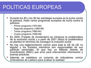 POLÍTICAS EUROPEAS


Durante los 80 y los 90 las estrategia europea es la lucha contra
la pobreza. Hubo varios programas europeos de lucha contra la
pobreza:











Primer programa (1975-80)
Segundo programa (1985-89)
Tercer programa (1990-94)
Cuarto programa (1995-99)

En 2000 (Tratado de Amsterdam) se introduce la problemática
de la exclusión social y a partir de 2001 (Niza) la problemática
se plantea en términos de conseguir la inclusión social
No hay una reglamentación común para toda la UE (la UE no
legisla) y los Estados miembros son responsables de sus
políticas nacionales. Sí que hay un Método Abierto de
Coordinación (MAC) que sirve para intercambiar información y
buenas prácticas
Además se establece un conjunto de indicadores común
(Indicadores de Laeken) para evaluar la realidad

 