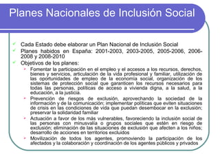 Planes Nacionales de Inclusión Social
Cada Estado debe elaborar un Plan Nacional de Inclusión Social
 Planes habidos en España: 2001-2003, 2003-2005, 2005-2006, 20062008 y 2008-2010
 Objetivos de los planes:










Fomentar la participación en el empleo y el accesos a los recursos, derechos,
bienes y servicios, articulación de la vida profesional y familiar, utilización de
las oportunidades de empleo de la economía social, organización de los
sistemas de protección social que garanticen los recursos necesarios para
todas las personas, políticas de acceso a vivienda digna, a la salud, a la
educación, a la justicia.
Prevención de riesgos de exclusión, aprovechando la sociedad de la
información y de la comunicación; implementar políticas que eviten situaciones
de crisis en las condiciones de vida que puedan desembocar en la exclusión;
preservar la solidaridad familiar
Actuación a favor de los más vulnerables, favoreciendo la inclusión social de
las personas con minusvalía o grupos sociales que estén en riesgo de
exclusión; eliminación de las situaciones de exclusión que afecten a los niños;
desarrollo de acciones en territorios excluidos
Movilización de todos los agentes, promoviendo la participación de los
afectados y la colaboración y coordinación de los agentes públicos y privados

 
