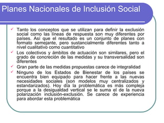 Planes Nacionales de Inclusión Social







Tanto los conceptos que se utilizan para definir la exclusión
social como las líneas de respuesta son muy diferentes por
países. Así que el resultado es un conjunto de planes con
formato semejante, pero sustancialmente diferentes tanto a
nivel cualitativo como cuantitativo
Los colectivos y ámbitos de actuación son similares, pero el
grado de concreción de las medidas y su transversalidad son
diferentes
Gran parte de las medidas propuestas carece de integralidad
Ninguno de los Estados de Bienestar de los países se
encuentra bien equipado para hacer frente a las nuevas
necesidades sociales (son modelos muy centralizados y
estandarizados). Hoy día la problemática es más compleja
porque a la desigualdad vertical se le suma el de la nueva
polarización inclusión-exclusión. Se carece de experiencia
para abordar esta problemática

 