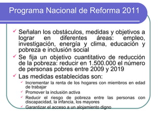 Programa Nacional de Reforma 2011
Señalan los obstáculos, medidas y objetivos a
lograr
en
diferentes
áreas:
empleo,
investigación, energía y clima, educación y
pobreza e inclusión social
 Se fija un objetivo cuantitativo de reducción
de la pobreza: reducir en 1.500.000 el número
de personas pobres entre 2009 y 2019
 Las medidas establecidas son:







Incrementar la renta de los hogares con miembros en edad
de trabajar
Promover la inclusión activa
Reducir el riesgo de pobreza entre las personas con
discapacidad, la infancia, los mayores
Garantizar el acceso a un alojamiento digno

 