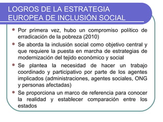 LOGROS DE LA ESTRATEGIA
EUROPEA DE INCLUSIÓN SOCIAL







Por primera vez, hubo un compromiso político de
erradicación de la pobreza (2010)
Se aborda la inclusión social como objetivo central y
que requiere la puesta en marcha de estrategias de
modernización del tejido económico y social
Se plantea la necesidad de hacer un trabajo
coordinado y participativo por parte de los agentes
implicados (administraciones, agentes sociales, ONG
y personas afectadas)
Se proporciona un marco de referencia para conocer
la realidad y establecer comparación entre los
estados

 