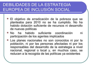 DEBILIDADES DE LA ESTRATEGIA
EUROPEA DE INCLUSIÓN SOCIAL





El objetivo de erradicación de la pobreza que se
planteaba para 2010 no se ha cumplido. No ha
habido dotación suficiente de recursos ni desarrollo
de nuevas políticas
No ha habido suficiente coordinación
ni
participación de los agentes implicados
Los planes nacionales no son conocidos ni por la
población, ni por las personas afectadas ni por los
responsables del desarrollo de la estrategia a nivel
nacional, regional o local y, en muchos caso, se
reducen a la recogida de las políticas ya existentes

 